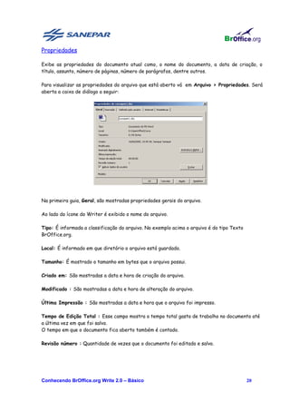 Propriedades

Exibe as propriedades do documento atual como, o nome do documento, a data de criação, o
título, assunto, número de páginas, número de parágrafos, dentre outros.

Para visualizar as propriedades do arquivo que está aberto vá em Arquivo > Propriedades. Será
aberta a caixa de diálogo a seguir:




Na primeira guia, Geral, são mostradas propriedades gerais do arquivo.

Ao lado do ícone do Writer é exibido o nome do arquivo.

Tipo: É informada a classificação do arquivo. No exemplo acima o arquivo é do tipo Texto
BrOffice.org.

Local: É informado em que diretório o arquivo está guardado.

Tamanho: É mostrado o tamanho em bytes que o arquivo possui.

Criado em: São mostradas a data e hora de criação do arquivo.

Modificado : São mostradas a data e hora de alteração do arquivo.

Última Impressão : São mostradas a data e hora que o arquivo foi impresso.

Tempo de Edição Total : Esse campo mostra o tempo total gasto de trabalho no documento até
a última vez em que foi salvo.
O tempo em que o documento fica aberto também é contado.

Revisão número : Quantidade de vezes que o documento foi editado e salvo.




Conhecendo BrOffice.org Write 2.0 – Básico                                                 20
 