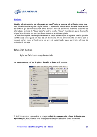Modelos

Modelos são documentos que não podem ser modificados e somente são utilizados como base
para documentos que seguem a algum padrão. O importante a saber sobre modelos em um editor
de textos é que os modelos evitam erros do tipo: abrir um documento existente e realizar as
alterações e ao invés de “Salvar como” o usuário escolhe “Salvar” fazendo com que o documento
original seja alterado, portanto perdendo suas características originais.
Os modelos surgiram também para minimizar o tempo na realização de algumas tarefas que são
identificadas como iguais em mais de um documento. O que anteriormente era feito com o
comando salvar como, aí lembrem-se do erro de substituição, agora será feito através da
utilização de modelos.



Como criar modelos

       Após você elaborar o arquivo modelo


No menu suspenso, vá em Arquivo > Modelos > Salvar e dê um nome.




O BrOffice.org traz como padrão as categorias Padrão, Apresentação e Plano de Fundo para
Apresentações, mas podemos criar nossa própria categoria de acordo com o documento.




    Conhecendo o BrOffice.org Write 2.0 - Básico                                           21
 