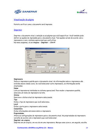 Visualização da página

Permite verificar como o documento será impresso.


Imprimir

Imprime o documento atual, a seleção ou as páginas que você especificar. Você também pode
definir as opções de impressão para o documento atual. Tais opções variam de acordo com a
impressora e com o sistema operacional que você utiliza.
No menu suspenso, vá em Arquivo – Imprimir - Ctrl+P




Impressora
Indica a impressora padrão para o documento atual. As informações sobre a impressora são
exibidas abaixo dessa caixa. Se você selecionar outra impressora, as informações serão
atualizadas.
Nome
Lista as impressoras instaladas no sistema operacional. Para mudar a impressora padrão,
selecione um nome de impressora na lista.
Status
Descreve o status atual da impressora selecionada.
Tipo
Exibe o tipo de impressora que você selecionou.
Local
Exibe a porta para a impressora selecionada.
Comentário
Exibe informações adicionais sobre a impressora.
Propriedades
Altera as configurações de impressora para o documento atual. As propriedades da impressora
variarão de acordo com a impressora que você selecionar.
Imprimir em arquivo
Imprime em um arquivo, em vez de em uma impressora. Marque essa caixa e, em seguida, escolha


    Conhecendo o BrOffice.org Write 2.0 - Básico                                            23
 