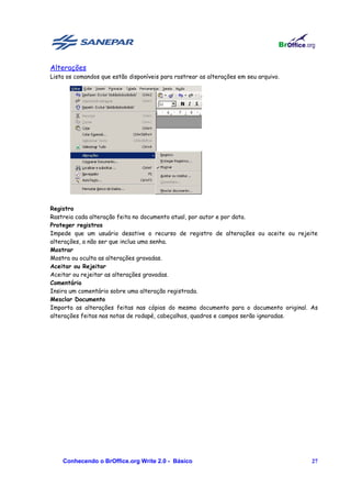 Alterações
Lista os comandos que estão disponíveis para rastrear as alterações em seu arquivo.




Registro
Rastreia cada alteração feita no documento atual, por autor e por data.
Proteger registros
Impede que um usuário desative o recurso de registro de alterações ou aceite ou rejeite
alterações, a não ser que inclua uma senha.
Mostrar
Mostra ou oculta as alterações gravadas.
Aceitar ou Rejeitar
Aceitar ou rejeitar as alterações gravadas.
Comentário
Insira um comentário sobre uma alteração registrada.
Mesclar Documento
Importa as alterações feitas nas cópias do mesmo documento para o documento original. As
alterações feitas nas notas de rodapé, cabeçalhos, quadros e campos serão ignoradas.




    Conhecendo o BrOffice.org Write 2.0 - Básico                                      27
 