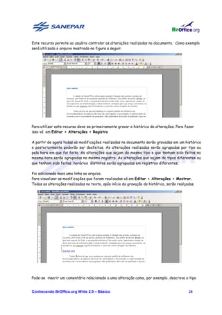 Este recurso permite ao usuário controlar as alterações realizadas no documento. Como exemplo
será utilizado o arquivo mostrado na figura a seguir.




Para utilizar este recurso deve-se primeiramente gravar o histórico de alterações. Para fazer
isso vá em Editar > Alterações > Registro

A partir de agora todas as modificações realizadas no documento serão gravadas em um histórico
e posteriormente poderão ser desfeitas. As alterações realizadas serão agrupadas por tipo ou
pela hora em que foi feita. As alterações que sejam do mesmo tipo e que tenham sido feitas na
mesma hora serão agrupadas no mesmo registro. As alterações que sejam de tipos diferentes ou
que tenham sido feitas horários distintos serão agrupadas em registros diferentes.

Foi adicionado mais uma linha ao arquivo.
Para visualizar as modificações que foram realizadas vá em Editar > Alterações > Mostrar.
Todas as alterações realizadas no texto, após início da gravação do histórico, serão realçadas.




Pode-se inserir um comentário relacionado a uma alteração como, por exemplo, descreva o tipo


Conhecendo BrOffice.org Write 2.0 – Básico                                                 28
 