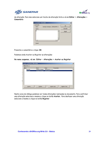 de alteração. Para isso selecione um trecho da alteração feita e vá em Editar > Alterações >
Comentário




Preencha o comentário e clique OK

Podemos ainda Aceitar ou Rejeitar as alterações

No menu suspenso, vá em Editar – Alterações > Aceitar ou Rejeitar




Nesta caixa de diálogo podemos ver todas alterações realizadas no documento. Para confirmar
uma alteração selecione a mesma e clique no botão Aceitar. Para desfazer uma alteração
selecione a mesma e clique no botão Rejeitar




    Conhecendo o BrOffice.org Write 2.0 - Básico                                               29
 