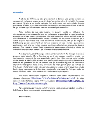 Caro usuário,



       A adoção do BrOffice.org está proporcionando à Sanepar uma grande economia de
recursos, pois trata-se de um pacote gratuito de softwares. Seu editor de textos Writer, no qual
este manual foi feito, e sua planilha eletrônica Calc serão, assim, importantes aliados do nosso
processo de informatização, criando melhores condições para seu avanço consistente, na medida
em que reduzem significativamente o custo das nossas estações de trabalho.

        Tenha certeza de que essa mudança no conjunto padrão de softwares dos
microcomputadores da empresa não levou em conta apenas a necessidade e a oportunidade de
economia com o licenciamento de programas. Não poderíamos abrir mão da qualidade a que nos
acostumamos com as soluções atualmente em uso. Exatamente por isso, outras alternativas que já
vinham surgindo nos últimos anos foram descartadas sucessivamente, até que foi lançado o
BrOffice.org, que está conquistando um mercado crescente em todo o mundo e que avaliamos
positivamente após diversos testes, inclusive uma implantação piloto em algumas das áreas da
empresa . Este curso e os manuais foram especialmente preparados para facilitar ao máximo sua
introdução deste pacote na Sanepar , que está sendo feita progressivamente.

        Além de gratuito, o BrOffice.org é também um “software livre”. Tal definição se aplica ao
programa cujos usuários têm a liberdade de usá-lo com qualquer propósito; estudar seu
funcionamento e adaptá-lo às suas necessidades; redistribuir cópias suas de modo a ajudar
outras pessoas; e aperfeiçoá-lo e liberar seus aperfeiçoamentos para que toda a comunidade se
beneficie. Foi justamente por ser um software livre que o BrOffice.org pôde ser traduzido do
original em inglês para o nosso idioma, aqui mesmo no Brasil, por um grupo de técnicos que
trabalharam voluntariamente, com a coordenação necessária para se garantir a qualidade exigida.
Dentro desse mesmo espírito de liberdade e colaboração, este manual foi feito para poder ser
compartilhado por todos, conforme os termos constantes da página seguinte.

       Para maiores informações a respeito de softwares livres, visite o site Internet da Free
Software Foundation: http://www.fsf.org/philosophy/philosophy.pt.html. Se quiser
conhecer mais detalhes do projeto BrOffice.org, acesse http://www.BrOffice.org.br, ou
http://www.softwarelivreparana.org.br

       Agradecemos sua participação neste treinamento e desejamos que faça bom proveito do
BrOffice.org. Conte com nosso apoio sempre que precisar.



       Atenciosamente,
 