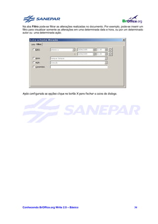 Na aba Filtro pode-se filtrar as alterações realizadas no documento. Por exemplo, pode-se inserir um
filtro para visualizar somente as alterações em uma determinada data e hora, ou por um determinado
autor ou uma determinada ação.




Após configurada as opções clique no botão X para fechar a caixa de dialogo.




Conhecendo BrOffice.org Write 2.0 – Básico                                                  30
 