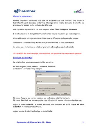 Comparar documento

Permite comparar o documento atual com um documento que você seleciona. Este recurso é
bastante útil quando se deseja conferir as diferenças entre versões do mesmo documento, não
precisando ler os dois textos em busca das difernças.

Com o primeiro arquivo aberto , no menu suspenso, vá em Editar - Comparar documento

É aberto uma caixa de dialogo Inserir para localizar o outro documento que será comparado.

O conteúdo desse outro documento será inserido e as diferenças serão realçadas em azul.

Será aberta a caixa de dialogo Aceitar ou rejeitar alterações, já visto neste manual.

Se quiser que o texto fique no estado original acite a Inserção e rejeite a Exclusão.



Os conteúdos das notas de rodapé, dos cabeçalhos, dos quadros e dos campos serão ignorados

Localizar e Substituir

Permite localizar palavras e/ou substituí-las por outras.

No menu suspenso, vá em Editar > Localizar e Substituir.
Será aberta a caixa de diálogo a seguir.




No campo Procurar por escreva a palavra que você deseja substituir no texto.
No campo Substituir por escreva a palavra que irá substituir a palavra do campo Localizar por.

Clique no botão Localizar. A palavra escolhida será localizada no texto. Clique no botão
Substituir. A palavra será substituída.

Após o termino da substituição clique no botão Fechar.




    Conhecendo o BrOffice.org Write 2.0 - Básico                                                 31
 