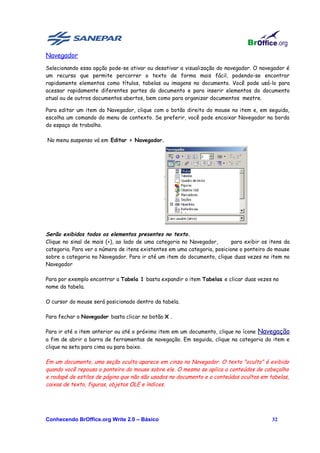 Navegador
Selecionando essa opção pode-se ativar ou desativar a visualização do navegador. O navegador é
um recurso que permite percorrer o texto de forma mais fácil, podendo-se encontrar
rapidamente elementos como títulos, tabelas ou imagens no documento. Você pode usá-lo para
acessar rapidamente diferentes partes do documento e para inserir elementos do documento
atual ou de outros documentos abertos, bem como para organizar documentos mestre.

Para editar um item do Navegador, clique com o botão direito do mouse no item e, em seguida,
escolha um comando do menu de contexto. Se preferir, você pode encaixar Navegador na borda
do espaço de trabalho.

No menu suspenso vá em Editar > Navegador.




Serão exibidos todos os elementos presentes no texto.
Clique no sinal de mais (+), ao lado de uma categoria no Navegador,       para exibir os itens da
categoria. Para ver o número de itens existentes em uma categoria, posicione o ponteiro do mouse
sobre a categoria no Navegador. Para ir até um item do documento, clique duas vezes no item no
Navegador

Para por exemplo encontrar a Tabela 1 basta expandir o item Tabelas e clicar duas vezes no
nome da tabela.

O cursor do mouse será posicionado dentro da tabela.

Para fechar o Navegador basta clicar no botão X .

Para ir até o item anterior ou até o próximo item em um documento, clique no ícone Navegação
a fim de abrir a barra de ferramentas de navegação. Em seguida, clique na categoria do item e
clique na seta para cima ou para baixo.

Em um documento, uma seção oculta aparece em cinza no Navegador. O texto "oculto" é exibido
quando você repousa o ponteiro do mouse sobre ele. O mesmo se aplica a conteúdos de cabeçalho
e rodapé de estilos de página que não são usados no documento e a conteúdos ocultos em tabelas,
caixas de texto, figuras, objetos OLE e índices.




Conhecendo BrOffice.org Write 2.0 – Básico                                                32
 