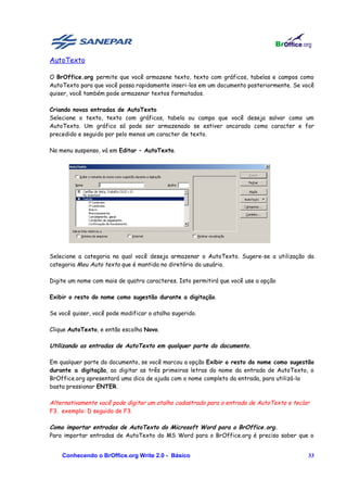 AutoTexto

O BrOffice.org permite que você armazene texto, texto com gráficos, tabelas e campos como
AutoTexto para que você possa rapidamente inseri-los em um documento posteriormente. Se você
quiser, você também pode armazenar textos formatados.

Criando novas entradas de AutoTexto
Selecione o texto, texto com gráficos, tabela ou campo que você deseja salvar como um
AutoTexto. Um gráfico só pode ser armazenado se estiver ancorado como caracter e for
precedido e seguido por pelo menos um caracter de texto.

No menu suspenso, vá em Editar – AutoTexto.




Selecione a categoria na qual você deseja armazenar o AutoTexto. Sugere-se a utilização da
categoria Meu Auto texto que é mantida no diretório do usuário.

Digite um nome com mais de quatro caracteres. Isto permitirá que você use a opção

Exibir o resto do nome como sugestão durante a digitação.

Se você quiser, você pode modificar o atalho sugerido.

Clique AutoTexto, e então escolha Novo.

Utilizando as entradas de AutoTexto em qualquer parte do documento.

Em qualquer parte do documento, se você marcou a opção Exibir o resto do nome como sugestão
durante a digitação, ao digitar as três primeiras letras do nome da entrada de AutoTexto, o
BrOffice.org apresentará uma dica de ajuda com o nome completo da entrada, para utilizá-la
basta pressionar ENTER.

Alternativamente você pode digitar um atalho cadastrado para a entrada de AutoTexto e teclar
F3. exemplo: D seguido de F3.

Como importar entradas de AutoTexto do Microsoft Word para o BrOffice.org.
Para importar entradas de AutoTexto do MS Word para o BrOffice.org é preciso saber que o


    Conhecendo o BrOffice.org Write 2.0 - Básico                                           33
 