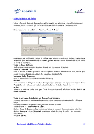 Permutar Banco de dados

Altera a fonte de dados do documento atual. Para exibir corretamente o conteúdo dos campos
inseridos, o banco de dados que foi substituído deve conter nomes de campos idênticos.

No menu suspenso, vá em Editar – Permutar Banco de Dados




Por exemplo, se você inserir campos de endereço em uma carta-modelo de um banco de dados de
endereços, para inserir endereços diferentes, poderá trocar o banco de dados por outro banco
de dados de endereços.
Troca de Banco de Dados
Você só pode trocar um banco de dados de cada vez nesta caixa de diálogo.
Banco de Dados em Uso
Lista os bancos de dados que estão em utilização no momento. O documento atual contém pelo
menos um campo de dado de cada um dos bancos de dados da lista.
Bancos de Dados Disponíveis
Lista os bancos de dados registrados no BrOffice.org.
Procurar
Abre uma caixa de diálogo de abertura de arquivo para selecionar um arquivo de banco de dados
(*.odb). O arquivo selecionado é adicionado à lista Bancos de dados disponíveis.
Definir
Substitui a fonte de dados atual pela fonte de dados que você selecionou na lista Bancos de
dados disponíveis.


Troca de um banco de dados em um documento por um outro
Assegura que ambos os bancos de dados contêm nomes de campos correspondentes e tipos de
campo.
Clique no documento no qual você deseja alterar a fonte de dados.
Escolha Editar - Trocar Banco de Dados.
Na lista Banco de Dados em Uso, selecione a tabela de banco de dados que deseja substituir.
Na lista Bancos de Dados Disponíveis, selecione a tabela de banco de dados a ser usada em
substituição.
Clique em Definir.




    Conhecendo o BrOffice.org Write 2.0 - Básico                                              35
 