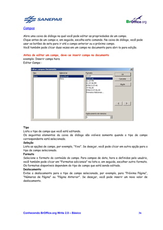 Campos

Abre uma caixa de diálogo na qual você pode editar as propriedades de um campo.
Clique antes de um campo e, em seguida, escolha este comando. Na caixa de diálogo, você pode
usar os botões de seta para ir até o campo anterior ou o próximo campo.
Você também pode clicar duas vezes em um campo no documento para abri-lo para edição.

Antes de editar um campo, deve-se inserir campo no documento
exemplo: Inserir campo hora
Editar Campo :




Tipo
Lista o tipo de campo que você está editando.
Os seguintes elementos da caixa de diálogo são visíveis somente quando o tipo de campo
correspondente está selecionado.
Seleção
Lista as opções de campo, por exemplo, "fixo". Se desejar, você pode clicar em outra opção para o
tipo de campo selecionado.
Formato
Selecione o formato do conteúdo do campo. Para campos de data, hora e definidos pelo usuário,
você também pode clicar em "Formatos adicionais" na lista e, em seguida, escolher outro formato.
Os formatos disponíveis dependem do tipo de campo que está sendo editado.
Deslocamento
Exibe o deslocamento para o tipo de campo selecionado, por exemplo, para "Próxima Página",
"Números de Página" ou "Página Anterior". Se desejar, você pode inserir um novo valor de
deslocamento.




Conhecendo BrOffice.org Write 2.0 – Básico                                                36
 