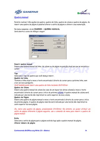 Quebra manual

Permite realizar três opções de quebra, quebra de linha, quebra de coluna e quebra de página. Ao
inserir uma quebra de página é possível alterar o estilo da página e alterar a sua numeração.

No menu suspenso, vá em INSERIR > QUEBRA MANUAL.
Será aberta a caixa de diálogo a seguir.




Inserir quebra manual
Insere uma quebra manual de linha, de coluna ou de página na posição atual em que se encontra o
cursor.

Tipo
Selecione o tipo de quebra que você deseja inserir.
Quebra de Linha
Termina a linha atual e move o texto encontrado à direita do cursor para a próxima linha, sem
criar um novo parágrafo.
Você também pode inserir uma quebra de linha teclando Shift+Enter
Quebra de Coluna
Insere uma quebra manual de coluna (no caso de um layout de várias colunas) e move o texto
encontrado à direita do cursor para o início da próxima coluna. A quebra manual de coluna será
indicada por uma borda não-imprimível no canto superior da nova coluna.
Quebra de Página
Insere uma quebra de página manual e move o texto encontrado à direita do cursor para o início
da próxima página. A quebra de página inserida será indicada por uma borda não-imprimível no
canto superior da nova página.

Ou, insira uma quebra de página, pressionando Ctrl+Enter. No entanto, se quiser atribuir um
estilo de página diferente à página seguinte, use o comando de menu para inserir a quebra de
página manual.

Estilo
Selecione o estilo de página para a página exibida logo após a quebra manual de página.
Alterar número de página



Conhecendo BrOffice.org Write 2.0 – Básico                                                38
 