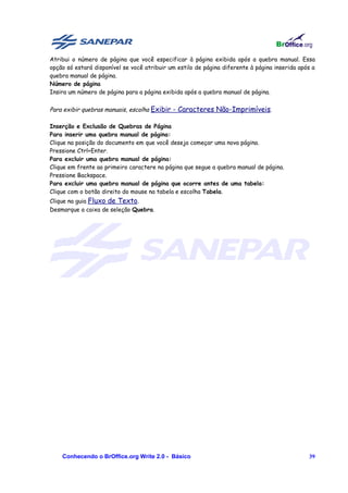 Atribui o número de página que você especificar à página exibida após a quebra manual. Essa
opção só estará disponível se você atribuir um estilo de página diferente à página inserida após a
quebra manual de página.
Número de página
Insira um número de página para a página exibida após a quebra manual de página.


Para exibir quebras manuais, escolha Exibir - Caracteres Não-Imprimíveis.

Inserção e Exclusão de Quebras de Página
Para inserir uma quebra manual de página:
Clique na posição do documento em que você deseja começar uma nova página.
Pressione Ctrl+Enter.
Para excluir uma quebra manual de página:
Clique em frente ao primeiro caractere na página que segue a quebra manual de página.
Pressione Backspace.
Para excluir uma quebra manual de página que ocorre antes de uma tabela:
Clique com o botão direito do mouse na tabela e escolha Tabela.
Clique na guia Fluxo de Texto.
Desmarque a caixa de seleção Quebra.




    Conhecendo o BrOffice.org Write 2.0 - Básico                                               39
 