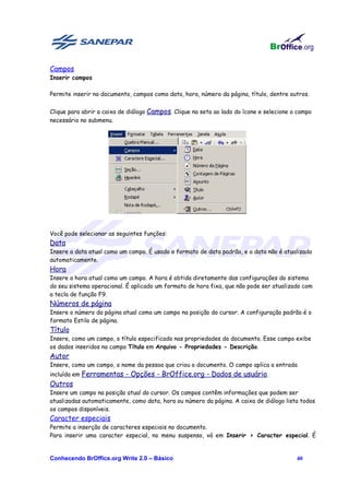 Campos
Inserir campos

Permite inserir no documento, campos como data, hora, número da página, título, dentre outros.


Clique para abrir a caixa de diálogo Campos. Clique na seta ao lado do ícone e selecione o campo
necessário no submenu.




Você pode selecionar as seguintes funções:
Data
Insere a data atual como um campo. É usado o formato de data padrão, e a data não é atualizada
automaticamente.
Hora
Insere a hora atual como um campo. A hora é obtida diretamente das configurações do sistema
do seu sistema operacional. É aplicado um formato de hora fixa, que não pode ser atualizado com
a tecla de função F9.
Números de página
Insere o número da página atual como um campo na posição do cursor. A configuração padrão é o
formato Estilo de página.
Título
Insere, como um campo, o título especificado nas propriedades do documento. Esse campo exibe
os dados inseridos no campo Título em Arquivo - Propriedades - Descrição.
Autor
Insere, como um campo, o nome da pessoa que criou o documento. O campo aplica a entrada
incluída em Ferramentas - Opções - BrOffice.org - Dados de usuário.
Outros
Insere um campo na posição atual do cursor. Os campos contêm informações que podem ser
atualizadas automaticamente, como data, hora ou número da página. A caixa de diálogo lista todos
os campos disponíveis.
Caracter especiais
Permite a inserção de caracteres especiais no documento.
Para inserir uma caracter especial, no menu suspenso, vá em Inserir > Caracter especial. É


Conhecendo BrOffice.org Write 2.0 – Básico                                                40
 