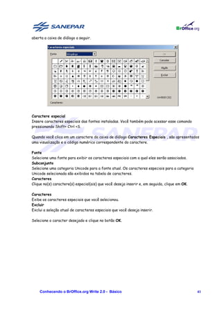 aberta a caixa de diálogo a seguir.




Caractere especial
Insere caracteres especiais das fontes instaladas. Você também pode acessar esse comando
pressionando Shift+ Ctrl +S.

Quando você clica em um caractere da caixa de diálogo Caracteres Especiais , são apresentados
uma visualização e o código numérico correspondente do caractere.

Fonte
Selecione uma fonte para exibir os caracteres especiais com a qual eles serão associados.
Subconjunto
Selecione uma categoria Unicode para a fonte atual. Os caracteres especiais para a categoria
Unicode selecionada são exibidos na tabela de caracteres.
Caracteres
Clique no(s) caractere(s) especial(ais) que você deseja inserir e, em seguida, clique em OK.

Caracteres
Exibe os caracteres especiais que você selecionou.
Excluir
Exclui a seleção atual de caracteres especiais que você deseja inserir.

Selecione o caracter desejado e clique no botão OK.




    Conhecendo o BrOffice.org Write 2.0 - Básico                                               41
 