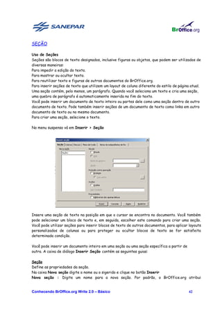 SEÇÃO

Uso de Seções
Seções são blocos de texto designados, inclusive figuras ou objetos, que podem ser utilizados de
diversas maneiras:
Para impedir a edição do texto.
Para mostrar ou ocultar texto.
Para reutilizar texto e figuras de outros documentos do BrOffice.org.
Para inserir seções de texto que utilizem um layout de coluna diferente do estilo de página atual.
Uma seção contém, pelo menos, um parágrafo. Quando você seleciona um texto e cria uma seção,
uma quebra de parágrafo é automaticamente inserida no fim do texto.
Você pode inserir um documento de texto inteiro ou partes dele como uma seção dentro de outro
documento de texto. Pode também inserir seções de um documento de texto como links em outro
documento de texto ou no mesmo documento.
Para criar uma seção, selecione o texto.

No menu suspenso vá em Inserir > Seção




Insere uma seção de texto na posição em que o cursor se encontra no documento. Você também
pode selecionar um bloco de texto e, em seguida, escolher este comando para criar uma seção.
Você pode utilizar seções para inserir blocos de texto de outros documentos, para aplicar layouts
personalizados de colunas ou para proteger ou ocultar blocos de texto se for satisfeita
determinada condição.

Você pode inserir um documento inteiro em uma seção ou uma seção específica a partir de
outra. A caixa de diálogo Inserir Seção contém as seguintes guias:

Seção
Define as propriedades da seção.
Na caixa Nova seção digite o nome ou o sigerido e clique no botão Inserir
Nova seção : Digite um nome para a nova seção. Por padrão, o BrOffice.org atribui


Conhecendo BrOffice.org Write 2.0 – Básico                                                 42
 
