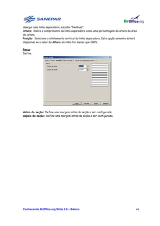 desejar uma linha separadora, escolha "Nenhum".
Altura: Insira o comprimento da linha separadora como uma porcentagem da altura da área
da coluna.
Posição: Selecione o alinhamento vertical da linha separadora. Esta opção somente estará
disponível se o valor da Altura da linha for menor que 100%.

Recuo
Define.




Antes da seção: Define uma margem antes da seção a ser configurada.
Depois da seção: Define uma margem antes da seção a ser configurada.




Conhecendo BrOffice.org Write 2.0 – Básico                                             44
 