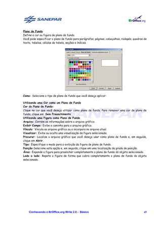 Plano de Fundo
Define a cor ou figura de plano de fundo.
Você pode especificar o plano de fundo para parágrafos, páginas, cabeçalhos, rodapés, quadros de
texto, tabelas, células de tabela, seções e índices.




Como: Selecione o tipo de plano de fundo que você deseja aplicar:

Utilizando uma Cor como um Plano de Fundo
Cor do Plano de Fundo:
Clique na cor que você deseja utilizar como plano de fundo. Para remover uma cor de plano de
fundo, clique em Sem Preenchimento.
Utilizando uma Figura como Plano de Fundo
Arquivo: Contém as informações sobre o arquivo gráfico.
Exibir Campo: Exibe o caminho para o arquivo gráfico.
Vínculo: Vincula ao arquivo gráfico ou o incorpora no arquivo atual.
Visualizar: Exibe ou oculta uma visualização da figura selecionada.
Procurar: Localize o arquivo gráfico que você deseja usar como plano de fundo e, em seguida,
clique em Abrir.
Tipo: Especifique o modo para a exibição da figura de plano de fundo.
Posição:Selecione esta opção e, em seguida, clique em uma localização da grade de posição.
Área: Expande a figura para preencher completamente o plano de fundo do objeto selecionado.
Lado a lado: Repete a figura de forma que cubra completamente o plano de fundo do objeto
selecionado.




    Conhecendo o BrOffice.org Write 2.0 - Básico                                             45
 