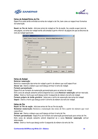 Notas de Rodapé/Notas de Fim
Especifica onde serão exibidas as notas de rodapé e de fim, bem como os respectivos formatos
de numeração.

Reunir no fim do texto: Adiciona notas de rodapé ao fim da seção. Se a seção ocupar mais de
uma página, as notas de rodapé serão adicionadas à parte inferior da página em que as âncoras de
nota de rodapé aparecem.




Notas de Rodapé
Reiniciar numeração:
Reinicia a numeração das notas de rodapé a partir do número que você especificar.
Iniciar em: Insira o número que você deseja atribuir à nota de rodapé.
Formato personalizado :
Especifica um formato de numeração personalizado para as notas de rodapé.
Esta caixa de seleção somente estará disponível se a caixa Reiniciar numeração estiver marcada.
Antes: Insira o texto que você deseja exibir à esquerda do número da nota de rodapé.
Formato próprio do botão giratório: Selecione o estilo de numeração das notas de rodapé.
Depois: Insira o texto que deseja exibir à direita do número da nota de rodapé.

Notas de Fim
Reunir no fim da seção: Adiciona notas de fim ao fim da seção.
Reiniciar numeração: Reinicia a numeração das notas de fim a partir do número que você
especificar.
Iniciar em: Insira o número que você deseja atribuir à nota de fim.
Formato personalizado: Especifica um formato de numeração personalizado para notas de fim.
Esta caixa de seleção somente estará disponível se a caixa Reiniciar numeração estiver
selecionada.
Antes: Insira o texto que deseja exibir à esquerda do número da nota de fim


Conhecendo BrOffice.org Write 2.0 – Básico                                               46
 