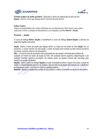 Formato próprio do botão giratório: Selecione o estilo de numeração da nota de fim.
Depois: Insira o texto que deseja exibir à direita da nota de fim.



Editar Seções
Altera as propriedades das seções definidas em seu documento. Para inserir uma seção,
selecione o texto ou clique no documento e, em seguida, escolha Inserir - Seção.

Formatar - Seções

A caixa de diálogo Editar Seções é semelhante à caixa de diálogo Inserir/Seção e oferece as
seguintes opções adicionais.

Seção: Digite o nome da seção que deseja editar ou clique em um nome na lista Seção. Se, no
momento, o cursor estiver em uma seção, o nome da seção será exibido ao lado direito da barra
de status, na parte inferior do documento.
Obs.: O status atual de proteção contra gravação de uma seção é indicado pelo símbolo de
cadeado na frente do nome da seção na lista. Um cadeado aberto significa desprotegido e um
cadeado fechado significa protegido. Do mesmo modo, as seções visíveis são indicadas pelo
símbolo de um par de óculos.
Opções: Abre a caixa de diálogo Opções, na qual você poderá editar o layout da coluna, o plano de
fundo, o comportamento da nota de rodapé e da nota de fim da seção selecionada. Se a seção for
protegida por senha, você deverá inserir a senha primeiro.
Remover: Remove a seção selecionada do documento e insere o conteúdo da seção no documento.




    Conhecendo o BrOffice.org Write 2.0 - Básico                                              47
 