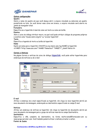 Outras configurações
Quadro
Insira o nome do quadro em que você deseja abrir o arquivo vinculado ou selecione um quadro
predefinido na lista. Se você deixar essa caixa em branco, o arquivo vinculado será aberto na
janela do navegador atual.
Formulário
Especifica se o hyperlink é inserido como um texto ou como um botão.
Eventos
Abre a caixa de diálogo Atribuir macro, na qual você pode atribuir códigos de programa próprios
a eventos como "mouse sobre objeto" ou "acionar hyperlink".
Texto
Especifica a legenda do texto ou botão do hyperlink.
Nome
Digite um nome para o hyperlink. O BrOffice.org insere uma tag NAME no hyperlink:
<A HREF="http://www.sun.com/" NAME="Nametext" TARGET="_blank">Nota</A>

Correio e Noticias
Na página Correio e notícias da caixa de diálogo Hyperlink, você pode editar hyperlinks para
endereços de notícias ou de e-mail.




E-mail
Atribui o endereço de e-mail especificado ao hyperlink. Um clique no novo hyperlink abrirá um
novo documento de mensagem, endereçado ao destinatário especificado no campo E-mail.

Notícias
Atribui um endereço de notícias ao hyperlink. Um clique no hyperlink do documento abrirá um
novo documento de mensagem para o grupo de notícias inserido no campo Destinatário.
Destinatário
Especifica o URL completo do destinatário, na forma mailto:nome@fornecedor.com ou
news:grupo.servidor.com. Você também poderá utilizar o método arrastar e soltar.
Fontes de Dados


    Conhecendo o BrOffice.org Write 2.0 - Básico                                            49
 