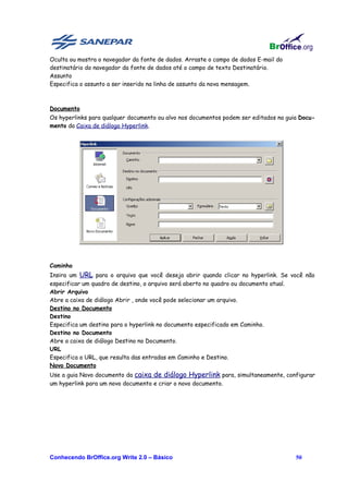 Oculta ou mostra o navegador da fonte de dados. Arraste o campo de dados E-mail do
destinatário do navegador da fonte de dados até o campo de texto Destinatário.
Assunto
Especifica o assunto a ser inserido na linha de assunto da nova mensagem.



Documento
Os hyperlinks para qualquer documento ou alvo nos documentos podem ser editados na guia Docu-
mento da Caixa de diálogo Hyperlink.




Caminho
Insira um URL para o arquivo que você deseja abrir quando clicar no hyperlink. Se você não
especificar um quadro de destino, o arquivo será aberto no quadro ou documento atual.
Abrir Arquivo
Abre a caixa de diálogo Abrir , onde você pode selecionar um arquivo.
Destino no Documento
Destino
Especifica um destino para o hyperlink no documento especificado em Caminho.
Destino no Documento
Abre a caixa de diálogo Destino no Documento.
URL
Especifica o URL, que resulta das entradas em Caminho e Destino.
Novo Documento
Use a guia Novo documento da caixa de diálogo Hyperlink para, simultaneamente, configurar
um hyperlink para um novo documento e criar o novo documento.




Conhecendo BrOffice.org Write 2.0 – Básico                                            50
 