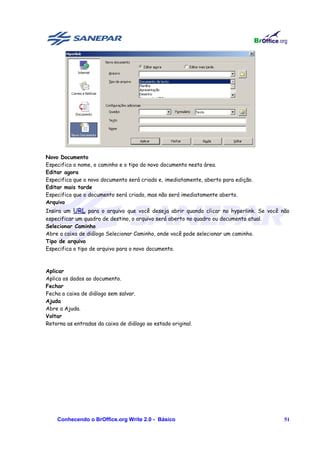 Novo Documento
Especifica o nome, o caminho e o tipo do novo documento nesta área.
Editar agora
Especifica que o novo documento será criado e, imediatamente, aberto para edição.
Editar mais tarde
Especifica que o documento será criado, mas não será imediatamente aberto.
Arquivo
Insira um URL para o arquivo que você deseja abrir quando clicar no hyperlink. Se você não
especificar um quadro de destino, o arquivo será aberto no quadro ou documento atual.
Selecionar Caminho
Abre a caixa de diálogo Selecionar Caminho, onde você pode selecionar um caminho.
Tipo de arquivo
Especifica o tipo de arquivo para o novo documento.



Aplicar
Aplica os dados ao documento.
Fechar
Fecha a caixa de diálogo sem salvar.
Ajuda
Abre a Ajuda.
Voltar
Retorna as entradas da caixa de diálogo ao estado original.




    Conhecendo o BrOffice.org Write 2.0 - Básico                                        51
 