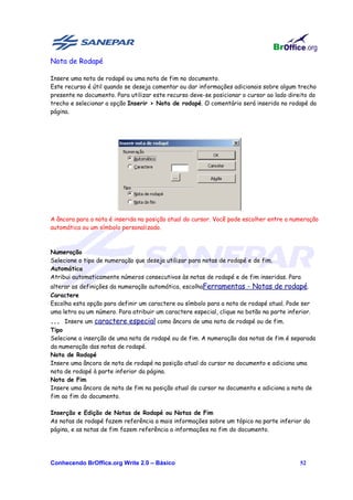 Nota de Rodapé

Insere uma nota de rodapé ou uma nota de fim no documento.
Este recurso é útil quando se deseja comentar ou dar informações adicionais sobre algum trecho
presente no documento. Para utilizar este recurso deve-se posicionar o cursor ao lado direito do
trecho e selecionar a opção Inserir > Nota de rodapé. O comentário será inserido no rodapé da
página.




A âncora para a nota é inserida na posição atual do cursor. Você pode escolher entre a numeração
automática ou um símbolo personalizado.



Numeração
Selecione o tipo de numeração que deseja utilizar para notas de rodapé e de fim.
Automática
Atribui automaticamente números consecutivos às notas de rodapé e de fim inseridas. Para
alterar as definições da numeração automática, escolhaFerramentas - Notas de rodapé.
Caractere
Escolha esta opção para definir um caractere ou símbolo para a nota de rodapé atual. Pode ser
uma letra ou um número. Para atribuir um caractere especial, clique no botão na parte inferior.
... Insere um caractere especial como âncora de uma nota de rodapé ou de fim.
Tipo
Selecione a inserção de uma nota de rodapé ou de fim. A numeração das notas de fim é separada
da numeração das notas de rodapé.
Nota de Rodapé
Insere uma âncora de nota de rodapé na posição atual do cursor no documento e adiciona uma
nota de rodapé à parte inferior da página.
Nota de Fim
Insere uma âncora de nota de fim na posição atual do cursor no documento e adiciona a nota de
fim ao fim do documento.

Inserção e Edição de Notas de Rodapé ou Notas de Fim
As notas de rodapé fazem referência a mais informações sobre um tópico na parte inferior da
página, e as notas de fim fazem referência a informações no fim do documento.




Conhecendo BrOffice.org Write 2.0 – Básico                                                 52
 