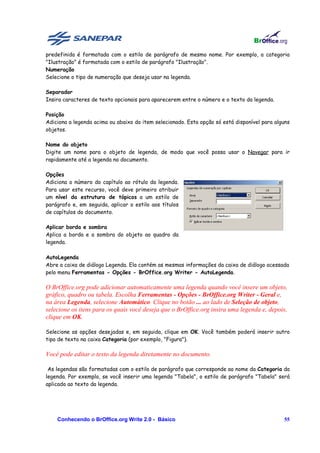 predefinida é formatada com o estilo de parágrafo de mesmo nome. Por exemplo, a categoria
"Ilustração" é formatada com o estilo de parágrafo "Ilustração".
Numeração
Selecione o tipo de numeração que deseja usar na legenda.

Separador
Insira caracteres de texto opcionais para aparecerem entre o número e o texto da legenda.

Posição
Adiciona a legenda acima ou abaixo do item selecionado. Esta opção só está disponível para alguns
objetos.

Nome do objeto
Digite um nome para o objeto de legenda, de modo que você possa usar o Navegar para ir
rapidamente até a legenda no documento.

Opções
Adiciona o número do capítulo ao rótulo da legenda.
Para usar este recurso, você deve primeiro atribuir
um nível da estrutura de tópicos a um estilo de
parágrafo e, em seguida, aplicar o estilo aos títulos
de capítulos do documento.

Aplicar borda e sombra
Aplica a borda e a sombra do objeto ao quadro da
legenda.

AutoLegenda
Abre a caixa de diálogo Legenda. Ela contém as mesmas informações da caixa de diálogo acessada
pelo menu Ferramentas - Opções - BrOffice.org Writer - AutoLegenda.

O BrOffice.org pode adicionar automaticamente uma legenda quando você insere um objeto,
gráfico, quadro ou tabela. Escolha Ferramentas - Opções - BrOffice.org Writer - Geral e,
na área Legenda, selecione Automático. Clique no botão ... ao lado de Seleção de objeto,
selecione os itens para os quais você deseja que o BrOffice.org insira uma legenda e, depois,
clique em OK.

Selecione as opções desejadas e, em seguida, clique em OK. Você também poderá inserir outro
tipo de texto na caixa Categoria (por exemplo, "Figura").

Você pode editar o texto da legenda diretamente no documento.

 As legendas são formatadas com o estilo de parágrafo que corresponde ao nome da Categoria da
legenda. Por exemplo, se você inserir uma legenda "Tabela", o estilo de parágrafo "Tabela" será
aplicado ao texto da legenda.




    Conhecendo o BrOffice.org Write 2.0 - Básico                                              55
 