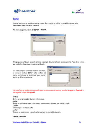 Notas

Insere uma nota na posição atual do cursor. Para exibir ou editar o conteúdo de uma nota,
selecione-a e escolha este comando.

No menu suspenso, vá em INSERIR > NOTA.




Um pequeno retângulo amarelo sinaliza a posição de uma nota em um documento. Para abrir a nota
para edição, clique duas vezes no retângulo.



Se o seu arquivo contiver mais de uma nota,
a caixa de diálogo Editar nota conterá as
setas anteriores e seguintes para mover
entre as diferentes notas.




Para definir as opções de impressão para notas no seu documento, escolha Arquivo - Imprimir e,
em seguida, clique em Opções.

Índice
Exibe as propriedades da nota selecionada.
Autor
Exibe as iniciais de quem criou a nota assim como a data em que ela foi criada.
Texto
Insira aqui o texto da nota.
Autor
Insere as suas iniciais e a data e hora atuais no conteúdo da nota.

Indice e tabelas


Conhecendo BrOffice.org Write 2.0 – Básico                                                  56
 