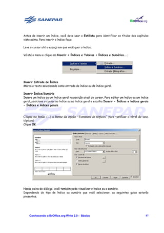 Antes de inserir um índice, você deve usar o Estilista para identificar os títulos dos capítulos
visto acima. Para inserir o índice faça:

Leve o cursor até o espaço em que você quer o índice;

Vá até o menu e clique em Inserir > Índices e Tabelas > Índices e Sumários...;




Inserir Entrada de Índice
Marca o texto selecionado como entrada de índice ou de índice geral.

Inserir Índice/Sumário
Insere um índice ou um índice geral na posição atual do cursor. Para editar um índice ou um índice
geral, posicione o cursor no índice ou no índice geral e escolha Inserir - Índices e índices gerais
- Índices e índices gerais.



Clique no botão (...) a frente da opção “Estrutura de tópicos” para verificar o nível de seus
tópicos)
Clique OK.




Nessa caixa de diálogo, você também pode visualizar o índice ou o sumário.
Dependendo do tipo de índice ou sumário que você selecionar, as seguintes guias estarão
presentes.




    Conhecendo o BrOffice.org Write 2.0 - Básico                                                57
 
