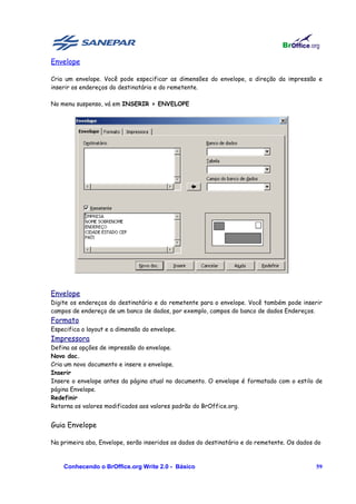 Envelope

Cria um envelope. Você pode especificar as dimensões do envelope, a direção da impressão e
inserir os endereços do destinatário e do remetente.

No menu suspenso, vá em INSERIR > ENVELOPE




Envelope
Digite os endereços do destinatário e do remetente para o envelope. Você também pode inserir
campos de endereço de um banco de dados, por exemplo, campos do banco de dados Endereços.
Formato
Especifica o layout e a dimensão do envelope.
Impressora
Defina as opções de impressão do envelope.
Novo doc.
Cria um novo documento e insere o envelope.
Inserir
Insere o envelope antes da página atual no documento. O envelope é formatado com o estilo de
página Envelope.
Redefinir
Retorna os valores modificados aos valores padrão do BrOffice.org.


Guia Envelope

Na primeira aba, Envelope, serão inseridos os dados do destinatário e do remetente. Os dados do



    Conhecendo o BrOffice.org Write 2.0 - Básico                                             59
 