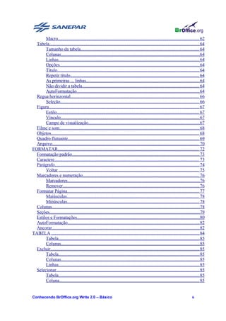 Macro............................................................................................................................ 62
  Tabela.................................................................................................................................... 64
       Tamanho da tabela........................................................................................................ 64
       Colunas..........................................................................................................................64
       Linhas............................................................................................................................ 64
       Opções........................................................................................................................... 64
       Título............................................................................................................................. 64
       Repetir título................................................................................................................. 64
       As primeiras ... linhas....................................................................................................64
       Não dividir a tabela....................................................................................................... 64
       AutoFormatação............................................................................................................ 64
  Regua horinzontal................................................................................................................. 66
       Seleção.......................................................................................................................... 66
  Figura.................................................................................................................................... 67
       Estilo............................................................................................................................. 67
       Vínculo.......................................................................................................................... 67
       Campo de visualização..................................................................................................67
  Filme e som........................................................................................................................... 68
  Objetos.................................................................................................................................. 68
  Quadro flutuante................................................................................................................... 69
  Arquivo................................................................................................................................. 70
FORMATAR............................................................................................................................ 72
  Formatação padrão................................................................................................................ 73
  Caractere............................................................................................................................... 73
  Parágrafo............................................................................................................................... 74
       Voltar ........................................................................................................................... 75
  Marcadores e numeração...................................................................................................... 76
       Marcadores.................................................................................................................... 76
       Remover........................................................................................................................ 76
  Formatar Página.................................................................................................................... 77
       Maiúsculas.................................................................................................................... 78
       Minúsculas.................................................................................................................... 78
  Colunas..................................................................................................................................78
  Seções....................................................................................................................................79
  Estilos e Formatações............................................................................................................80
  AutoFormatação.................................................................................................................... 82
  Ancorar..................................................................................................................................82
TABELA .................................................................................................................................. 84
       Tabela............................................................................................................................ 85
       Colunas..........................................................................................................................85
  Excluir................................................................................................................................... 85
       Tabela............................................................................................................................ 85
       Colunas..........................................................................................................................85
       Linhas............................................................................................................................ 85
  Selecionar.............................................................................................................................. 85
       Tabela............................................................................................................................ 85
       Coluna........................................................................................................................... 85


Conhecendo BrOffice.org Write 2.0 – Básico                                                                                          6
 