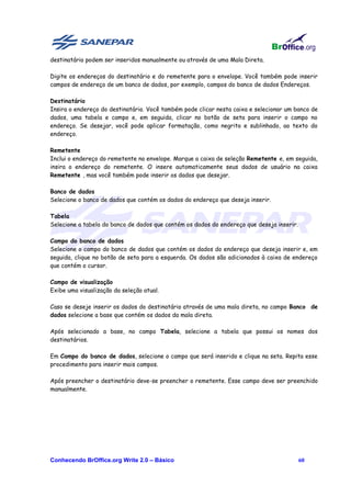 destinatário podem ser inseridos manualmente ou através de uma Mala Direta.

Digite os endereços do destinatário e do remetente para o envelope. Você também pode inserir
campos de endereço de um banco de dados, por exemplo, campos do banco de dados Endereços.

Destinatário
Insira o endereço do destinatário. Você também pode clicar nesta caixa e selecionar um banco de
dados, uma tabela e campo e, em seguida, clicar no botão de seta para inserir o campo no
endereço. Se desejar, você pode aplicar formatação, como negrito e sublinhado, ao texto do
endereço.

Remetente
Inclui o endereço do remetente no envelope. Marque a caixa de seleção Remetente e, em seguida,
insira o endereço do remetente. O insere automaticamente seus dados de usuário na caixa
Remetente , mas você também pode inserir os dados que desejar.

Banco de dados
Selecione o banco de dados que contém os dados do endereço que deseja inserir.

Tabela
Selecione a tabela do banco de dados que contém os dados do endereço que deseja inserir.

Campo do banco de dados
Selecione o campo do banco de dados que contém os dados do endereço que deseja inserir e, em
seguida, clique no botão de seta para a esquerda. Os dados são adicionados à caixa de endereço
que contém o cursor.

Campo de visualização
Exibe uma visualização da seleção atual.

Caso se deseje inserir os dados do destinatário através de uma mala direta, no campo Banco de
dados selecione a base que contém os dados da mala direta.

Após selecionado a base, no campo Tabela, selecione a tabela que possui os nomes dos
destinatários.

Em Campo do banco de dados, selecione o campo que será inserido e clique na seta. Repita esse
procedimento para inserir mais campos.

Após preencher o destinatário deve-se preencher o remetente. Esse campo deve ser preenchido
manualmente.




Conhecendo BrOffice.org Write 2.0 – Básico                                                 60
 