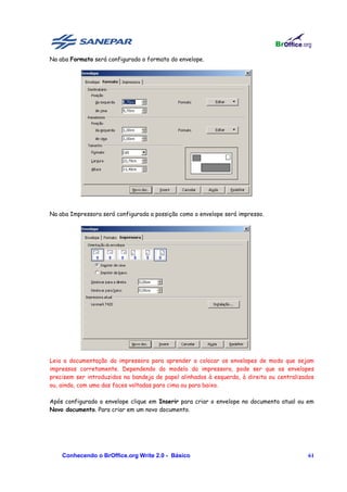 Na aba Formato será configurado o formato do envelope.




Na aba Impressora será configurada a possição como o envelope será impresso.




Leia a documentação da impressora para aprender a colocar os envelopes de modo que sejam
impressos corretamente. Dependendo do modelo da impressora, pode ser que os envelopes
precisem ser introduzidos na bandeja de papel alinhados à esquerda, à direita ou centralizados
ou, ainda, com uma das faces voltadas para cima ou para baixo.

Após configurado o envelope clique em Inserir para criar o envelope no documento atual ou em
Novo documento. Para criar em um novo documento.




    Conhecendo o BrOffice.org Write 2.0 - Básico                                           61
 