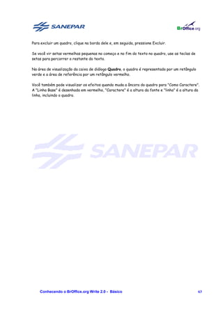 Para excluir um quadro, clique na borda dele e, em seguida, pressione Excluir.

Se você vir setas vermelhas pequenas no começo e no fim do texto no quadro, use as teclas de
setas para percorrer o restante do texto.

Na área de visualização da caixa de diálogo Quadro, o quadro é representado por um retângulo
verde e a área de referência por um retângulo vermelho.

Você também pode visualizar os efeitos quando muda a âncora do quadro para "Como Caractere".
A "Linha Base" é desenhada em vermelho, "Caractere" é a altura da fonte e "linha" é a altura da
linha, incluindo o quadro.




    Conhecendo o BrOffice.org Write 2.0 - Básico                                               63
 