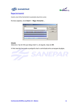 Regua horinzontal

Insere uma linha horizontal na posição atual do cursor.

No menu suspenso, vá em Inserir > Régua Horizontal...




Seleção
Selecione o tipo de linha que deseja inserir e, em seguida, clique em OK.

A linha inserida é ancorada ao parágrafo atual e centralizada entre as margens da página.




Conhecendo BrOffice.org Write 2.0 – Básico                                                  66
 