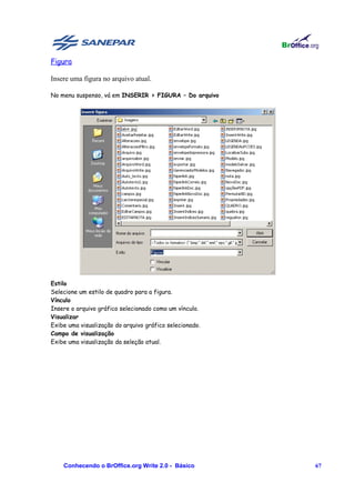 Figura

Insere uma figura no arquivo atual.

No menu suspenso, vá em INSERIR > FIGURA – Do arquivo




Estilo
Selecione um estilo de quadro para a figura.
Vínculo
Insere o arquivo gráfico selecionado como um vínculo.
Visualizar
Exibe uma visualização do arquivo gráfico selecionado.
Campo de visualização
Exibe uma visualização da seleção atual.




    Conhecendo o BrOffice.org Write 2.0 - Básico         67
 