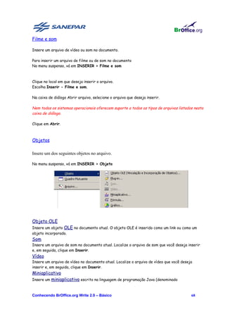 Filme e som

Insere um arquivo de vídeo ou som no documento.

Para inserir um arquivo de filme ou de som no documento
No menu suspenso, vá em INSERIR > Filme e som



Clique no local em que deseja inserir o arquivo.
Escolha Inserir - Filme e som.

Na caixa de diálogo Abrir arquivo, selecione o arquivo que deseja inserir.

Nem todos os sistemas operacionais oferecem suporte a todos os tipos de arquivos listados nesta
caixa de diálogo.

Clique em Abrir.



Objetos

Insere um dos seguintes objetos no arquivo.

No menu suspenso, vá em INSERIR > Objeto




Objeto OLE
Insere um objeto OLE no documento atual. O objeto OLE é inserido como um link ou como um
objeto incorporado.
Som
Insere um arquivo de som no documento atual. Localize o arquivo de som que você deseja inserir
e, em seguida, clique em Inserir.
Vídeo
Insere um arquivo de vídeo no documento atual. Localize o arquivo de vídeo que você deseja
inserir e, em seguida, clique em Inserir.
Miniaplicativo
Insere um miniaplicativo escrito na linguagem de programação Java (denominado



Conhecendo BrOffice.org Write 2.0 – Básico                                               68
 
