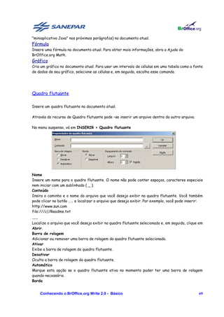 "miniaplicativo Java" nos próximos parágrafos) no documento atual.
Fórmula
Insere uma fórmula no documento atual. Para obter mais informações, abra a Ajuda do
BrOffice.org Math.
Gráfico
Cria um gráfico no documento atual. Para usar um intervalo de células em uma tabela como a fonte
de dados de seu gráfico, selecione as células e, em seguida, escolha esse comando.




Quadro flutuante

Insere um quadro flutuante no documento atual.

Através do recurso de Quadro flutuante pode –se inserir um arquivo dentro do outro arquivo.

No menu suspenso, vá em INSERIR > Quadro flutuante




Nome
Insere um nome para o quadro flutuante. O nome não pode conter espaços, caracteres especiais
nem iniciar com um sublinhado ( _ ).
Conteúdo
Insira o caminho e o nome do arquivo que você deseja exibir no quadro flutuante. Você também
pode clicar no botão ... e localizar o arquivo que deseja exibir. Por exemplo, você pode inserir:
http://www.sun.com
file:///c|/Readme.txt
...
Localize o arquivo que você deseja exibir no quadro flutuante selecionado e, em seguida, clique em
Abrir.
Barra de rolagem
Adicionar ou remover uma barra de rolagem do quadro flutuante selecionado.
Ativar
Exibe a barra de rolagem do quadro flutuante.
Desativar
Oculta a barra de rolagem do quadro flutuante.
Automático
Marque esta opção se o quadro flutuante ativo no momento puder ter uma barra de rolagem
quando necessário.
Borda


      Conhecendo o BrOffice.org Write 2.0 - Básico                                             69
 