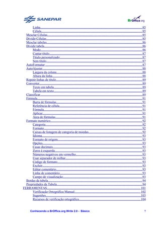 Linha............................................................................................................................. 85
       Célula............................................................................................................................ 85
  Mesclar Células..................................................................................................................... 85
  Dividir Células...................................................................................................................... 85
  Mesclar tabelas...................................................................................................................... 86
  Dividir tabela.........................................................................................................................86
       Modo............................................................................................................................. 86
       Copiar título.................................................................................................................. 87
       Título personalizado...................................................................................................... 87
       Sem título...................................................................................................................... 87
  AutoFormatar ....................................................................................................................... 87
  AutoAjustar........................................................................................................................... 88
       Largura da coluna..........................................................................................................88
       Altura da linha............................................................................................................... 88
  Repetir linhas de título.......................................................................................................... 89
  Converter............................................................................................................................... 89
       Texto em tabela............................................................................................................. 89
       Tabela em texto............................................................................................................. 89
  Classificar..............................................................................................................................89
  Fórmula................................................................................................................................. 91
       Barra de fórmulas.......................................................................................................... 91
       Referência de célula...................................................................................................... 91
       Fórmula......................................................................................................................... 91
       Aplicar........................................................................................................................... 91
       Área de fórmulas........................................................................................................... 91
  Formato numérico................................................................................................................. 92
       Categoria....................................................................................................................... 92
       Formato......................................................................................................................... 92
       Caixas de listagem de categoria de moedas.................................................................. 92
       Idioma........................................................................................................................... 93
       Formato de origem........................................................................................................ 93
       Opções........................................................................................................................... 93
       Casas decimais.............................................................................................................. 93
       Zeros à esquerda............................................................................................................93
       Números negativos em vermelho.................................................................................. 93
       Usar separador de milhar.............................................................................................. 93
       Código de formato........................................................................................................ 93
       Excluir........................................................................................................................... 93
       Editar comentário.......................................................................................................... 93
       Linha de comentário......................................................................................................93
       Campo de visualização..................................................................................................93
  Bordas da tabela.................................................................................................................... 94
  Propriedades da Tabela......................................................................................................... 94
FERRAMENTAS................................................................................................................... 101
       Verificação Ortográfica Manual................................................................................. 102
       Sugestões..................................................................................................................... 103
       Recursos de verificação ortográfica............................................................................ 104


        Conhecendo o BrOffice.org Write 2.0 - Básico                                                                                       7
 