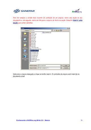 Para ter sempre a versão mais recente do conteúdo de um arquivo, insira uma seção no seu
documento e, em seguida, insira um link para o arquivo de texto na seção. Consulte inserir uma
seção para obter detalhes.




Selecione o arquivo desejado e clique no botão inserir. O conteúdo do arquivo será inserido no
documento atual.




    Conhecendo o BrOffice.org Write 2.0 - Básico                                                 71
 