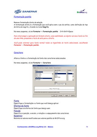 Formatação padrão

Remove formatação direta da seleção.
A formatação direta é a formatação que você aplica sem o uso de estilos, como definição de tipo
de letra em negrito, clicando no ícone Negrito.

No menu suspenso, vá em Formatar > Formatação padrão          Crtl+Shift+Epace

Para interromper a aplicação do formato direto, como sublinhado, ao digitar um novo texto no fim
de uma linha, pressione a tecla de seta para a direita.

Você pode retornar para texto normal todos os hyperlinks do texto selecionado, escolhendo
Formatar - Formatação padrão.



Caractere

Altera a fonte e a formatação da fonte dos caracteres selecionados.

No menu suspenso, vá em Formatar > Caractere




Fonte
Especifique a formatação e a fonte que você deseja aplicar.
Efeitos da fonte
Especifique os efeitos de fonte que deseja usar.
Posição
Especifica a posição, a escala, a rotação e o espaçamento dos caracteres.
Redefinir
Retorna os valores modificados aos valores padrão do BrOffice.org.




    Conhecendo o BrOffice.org Write 2.0 - Básico                                              73
 
