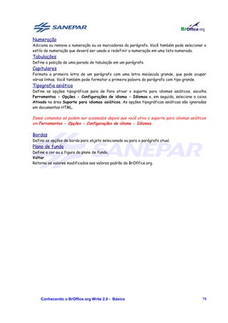 Numeração
Adiciona ou remove a numeração ou os marcadores do parágrafo. Você também pode selecionar o
estilo de numeração que deverá ser usado e redefinir a numeração em uma lista numerada.
Tabulações
Define a posição de uma parada de tabulação em um parágrafo.
Capitulares
Formata a primeira letra de um parágrafo com uma letra maiúscula grande, que pode ocupar
várias linhas. Você também pode formatar a primeira palavra do parágrafo com tipo grande.
Tipografia asiática
Define as opções tipográficas para de Para ativar o suporte para idiomas asiáticos, escolha
Ferramentas - Opções - Configurações de idioma - Idiomas e, em seguida, selecione a caixa
Ativado na área Suporte para idiomas asiáticos. As opções tipográficas asiáticas são ignoradas
em documentos HTML.

Esses comandos só podem ser acessados depois que você ativa o suporte para idiomas asiáticos
em Ferramentas - Opções - Configurações de idioma - Idiomas.

Bordas
Defina as opções de borda para objeto selecionado ou para o parágrafo atual.
Plano de fundo
Define a cor ou a figura do plano de fundo.
Voltar
Retorna os valores modificados aos valores padrão do BrOffice.org.




    Conhecendo o BrOffice.org Write 2.0 - Básico                                           75
 