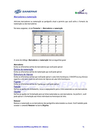 Marcadores e numeração

Adiciona marcadores ou numeração ao parágrafo atual e permite que você edite o formato da
numeração ou dos marcadores.

No menu suspenso, vá em Formatar > Marcadores e numeração




A caixa de diálogo Marcadores e numeração tem as seguintes guias:

Marcadores
Exibe os diferentes estilos de marcadores que você pode aplicar.
Estilos de numeração
Exibe os diferentes estilos de numeração que você pode aplicar.
Estrutura de tópicos
Exibe os diferentes estilos que você pode aplicar a uma lista hierárquica. O BrOffice.org oferece
suporte a até nove níveis de estrutura de tópicos em uma lista hierárquica.
Figuras
Exibe as diferentes estilos de figuras que você pode aplicar.
Posição
Define as opções de alinhamento, recuo e espaçamento para a lista numerada ou com marcadores.
Opções
Define as opções de formatação para as listas numeradas ou com marcadores. Se preferir, você
pode aplicar a formatação aos níveis individuais na hierarquia da lista.

Remover
Remove a numeração ou os marcadores dos parágrafos selecionados ou atuais. Você também pode
acessar o comando Remover na barra Objetos.




Conhecendo BrOffice.org Write 2.0 – Básico                                                76
 