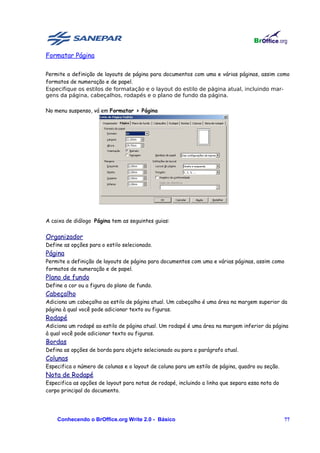 Formatar Página

Permite a definição de layouts de página para documentos com uma e várias páginas, assim como
formatos de numeração e de papel.
Especifique os estilos de formatação e o layout do estilo de página atual, incluindo mar-
gens da página, cabeçalhos, rodapés e o plano de fundo da página.

No menu suspenso, vá em Formatar > Página




A caixa de diálogo Página tem as seguintes guias:


Organizador
Define as opções para o estilo selecionado.
Página
Permite a definição de layouts de página para documentos com uma e várias páginas, assim como
formatos de numeração e de papel.
Plano de fundo
Define a cor ou a figura do plano de fundo.
Cabeçalho
Adiciona um cabeçalho ao estilo de página atual. Um cabeçalho é uma área na margem superior da
página à qual você pode adicionar texto ou figuras.
Rodapé
Adiciona um rodapé ao estilo de página atual. Um rodapé é uma área na margem inferior da página
à qual você pode adicionar texto ou figuras.
Bordas
Defina as opções de borda para objeto selecionado ou para o parágrafo atual.
Colunas
Especifica o número de colunas e o layout de coluna para um estilo de página, quadro ou seção.
Nota de Rodapé
Especifica as opções de layout para notas de rodapé, incluindo a linha que separa essa nota do
corpo principal do documento.




    Conhecendo o BrOffice.org Write 2.0 - Básico                                                 77
 