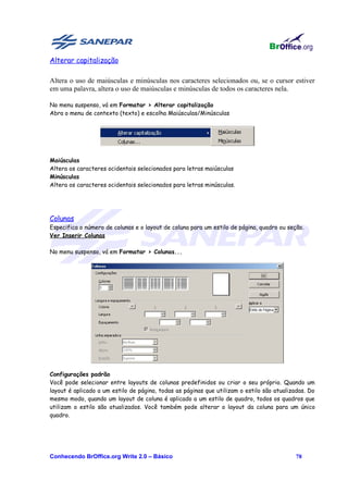 Alterar capitalização

Altera o uso de maiúsculas e minúsculas nos caracteres selecionados ou, se o cursor estiver
em uma palavra, altera o uso de maiúsculas e minúsculas de todos os caracteres nela.

No menu suspenso, vá em Formatar > Alterar capitalização
Abra o menu de contexto (texto) e escolha Maiúsculas/Minúsculas




Maiúsculas
Altera os caracteres ocidentais selecionados para letras maiúsculas
Minúsculas
Altera os caracteres ocidentais selecionados para letras minúsculas.




Colunas
Especifica o número de colunas e o layout de coluna para um estilo de página, quadro ou seção.
Ver Inserir Colunas

No menu suspenso, vá em Formatar > Colunas...




Configurações padrão
Você pode selecionar entre layouts de colunas predefinidos ou criar o seu próprio. Quando um
layout é aplicado a um estilo de página, todas as páginas que utilizam o estilo são atualizadas. Do
mesmo modo, quando um layout de coluna é aplicado a um estilo de quadro, todos os quadros que
utilizam o estilo são atualizados. Você também pode alterar o layout da coluna para um único
quadro.




Conhecendo BrOffice.org Write 2.0 – Básico                                                 78
 