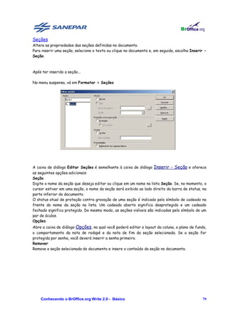 Seções
Altera as propriedades das seções definidas no documento.
Para inserir uma seção, selecione o texto ou clique no documento e, em seguida, escolha Inserir -
Seção.



Após ter inserido a seção...

No menu suspenso, vá em Formatar > Seções




A caixa de diálogo Editar Seções é semelhante à caixa de diálogo Inserir - Seção e oferece
as seguintes opções adicionais:
Seção
Digite o nome da seção que deseja editar ou clique em um nome na lista Seção. Se, no momento, o
cursor estiver em uma seção, o nome da seção será exibido ao lado direito da barra de status, na
parte inferior do documento.
O status atual de proteção contra gravação de uma seção é indicado pelo símbolo de cadeado na
frente do nome da seção na lista. Um cadeado aberto significa desprotegido e um cadeado
fechado significa protegido. Do mesmo modo, as seções visíveis são indicadas pelo símbolo de um
par de óculos.
Opções
Abre a caixa de diálogo Opções, na qual você poderá editar o layout da coluna, o plano de fundo,
o comportamento da nota de rodapé e da nota de fim da seção selecionada. Se a seção for
protegida por senha, você deverá inserir a senha primeiro.
Remover
Remove a seção selecionada do documento e insere o conteúdo da seção no documento.




    Conhecendo o BrOffice.org Write 2.0 - Básico                                              79
 