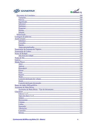 Dicionário de Correlatos................................................................................................. 104
       Variações..................................................................................................................... 104
       Palavra......................................................................................................................... 104
       Significado.................................................................................................................. 104
       Substituir..................................................................................................................... 104
       Sinônimo..................................................................................................................... 104
       Pesquisar..................................................................................................................... 104
       Idioma......................................................................................................................... 104
       Seleção........................................................................................................................ 104
    Hifenização..................................................................................................................... 105
  Contagem de palavras......................................................................................................... 106
  AutoCorreção...................................................................................................................... 107
       Substituir..................................................................................................................... 107
       Exceções......................................................................................................................107
       Opções......................................................................................................................... 107
       Aspas personalizadas.................................................................................................. 107
  Numeração da Estrutura de Tópicos................................................................................... 108
  Numeração de Linhas..........................................................................................................109
  Notas de Rodapé................................................................................................................. 110
       Aba Nota de rodapé.....................................................................................................110
  Notas de fim........................................................................................................................ 113
  Galeria................................................................................................................................. 114
  Media Player....................................................................................................................... 116
       Abrir............................................................................................................................ 116
       Aplicar......................................................................................................................... 116
       Reproduzir................................................................................................................... 116
       Pausar.......................................................................................................................... 116
       Parar............................................................................................................................ 116
       Repetir......................................................................................................................... 116
       Mudo........................................................................................................................... 116
       Controle deslizante de volume.................................................................................... 116
       Zoom........................................................................................................................... 117
       Controle deslizante de posição.................................................................................... 117
  Banco de dados bibliográficos............................................................................................ 117
  Assistente de Mala Direta................................................................................................... 118
       Assistente de Mala Direta - Tipo de documento......................................................... 119
  Classificar ...........................................................................................................................120
       Chaves 1 a 3................................................................................................................ 120
       Tipos de chave 1 a 3.................................................................................................... 121
       Ordem..........................................................................................................................121
       Decrescente................................................................................................................. 121
       Colunas........................................................................................................................121
       Linhas.......................................................................................................................... 121
       Separador.................................................................................................................... 121
       Tabulações.................................................................................................................. 121
       Caractere..................................................................................................................... 121
       Idioma......................................................................................................................... 121


Conhecendo BrOffice.org Write 2.0 – Básico                                                                                         8
 