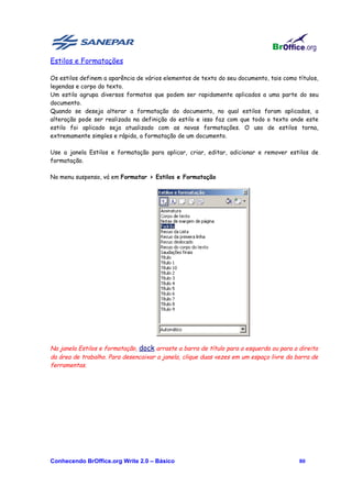 Estilos e Formatações

Os estilos definem a aparência de vários elementos de texto do seu documento, tais como títulos,
legendas e corpo do texto.
Um estilo agrupa diversos formatos que podem ser rapidamente aplicados a uma parte do seu
documento.
Quando se deseja alterar a formatação do documento, no qual estilos foram aplicados, a
alteração pode ser realizada na definição do estilo e isso faz com que todo o texto onde este
estilo foi aplicado seja atualizado com as novas formatações. O uso de estilos torna,
extremamente simples e rápida, a formatação de um documento.

Use a janela Estilos e formatação para aplicar, criar, editar, adicionar e remover estilos de
formatação.

No menu suspenso, vá em Formatar > Estilos e Formatação




Na janela Estilos e formatação, dock arraste a barra de título para a esquerda ou para a direita
da área de trabalho. Para desencaixar a janela, clique duas vezes em um espaço livre da barra de
ferramentas.




Conhecendo BrOffice.org Write 2.0 – Básico                                               80
 