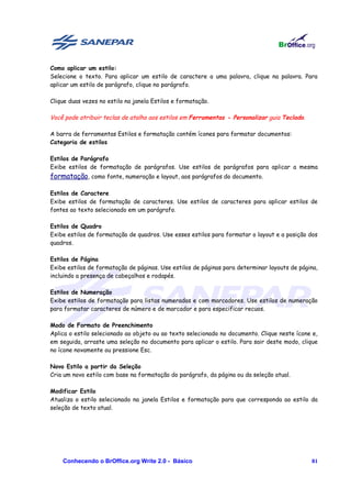 Como aplicar um estilo:
Selecione o texto. Para aplicar um estilo de caractere a uma palavra, clique na palavra. Para
aplicar um estilo de parágrafo, clique no parágrafo.

Clique duas vezes no estilo na janela Estilos e formatação.

Você pode atribuir teclas de atalho aos estilos em Ferramentas - Personalizar guia Teclado.

A barra de ferramentas Estilos e formatação contém ícones para formatar documentos:
Categoria de estilos

Estilos de Parágrafo
Exibe estilos de formatação de parágrafos. Use estilos de parágrafos para aplicar a mesma
formatação, como fonte, numeração e layout, aos parágrafos do documento.

Estilos de Caractere
Exibe estilos de formatação de caracteres. Use estilos de caracteres para aplicar estilos de
fontes ao texto selecionado em um parágrafo.

Estilos de Quadro
Exibe estilos de formatação de quadros. Use esses estilos para formatar o layout e a posição dos
quadros.

Estilos de Página
Exibe estilos de formatação de páginas. Use estilos de páginas para determinar layouts de página,
incluindo a presença de cabeçalhos e rodapés.

Estilos de Numeração
Exibe estilos de formatação para listas numeradas e com marcadores. Use estilos de numeração
para formatar caracteres de número e de marcador e para especificar recuos.

Modo de Formato de Preenchimento
Aplica o estilo selecionado ao objeto ou ao texto selecionado no documento. Clique neste ícone e,
em seguida, arraste uma seleção no documento para aplicar o estilo. Para sair deste modo, clique
no ícone novamente ou pressione Esc.

Novo Estilo a partir da Seleção
Cria um novo estilo com base na formatação do parágrafo, da página ou da seleção atual.

Modificar Estilo
Atualiza o estilo selecionado na janela Estilos e formatação para que corresponda ao estilo da
seleção de texto atual.




    Conhecendo o BrOffice.org Write 2.0 - Básico                                              81
 