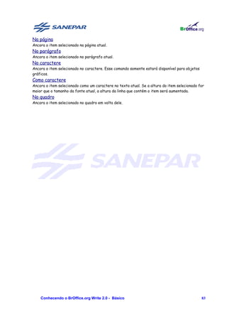 Na página
Ancora o item selecionado na página atual.
No parágrafo
Ancora o item selecionado no parágrafo atual.
No caractere
Ancora o item selecionado no caractere. Esse comando somente estará disponível para objetos
gráficos.
Como caractere
Ancora o item selecionado como um caractere no texto atual. Se a altura do item selecionado for
maior que o tamanho da fonte atual, a altura da linha que contém o item será aumentada.
No quadro
Ancora o item selecionado no quadro em volta dele.




    Conhecendo o BrOffice.org Write 2.0 - Básico                                              83
 